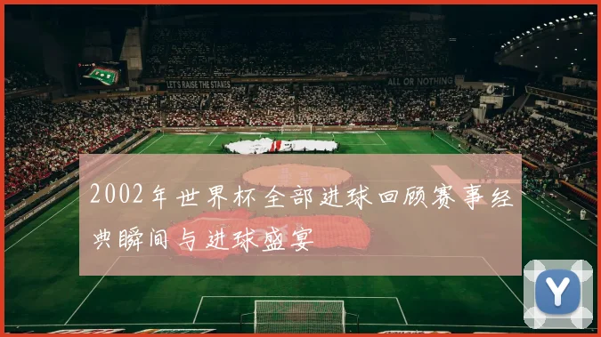 2002年世界杯全部进球回顾赛事经典瞬间与进球盛宴