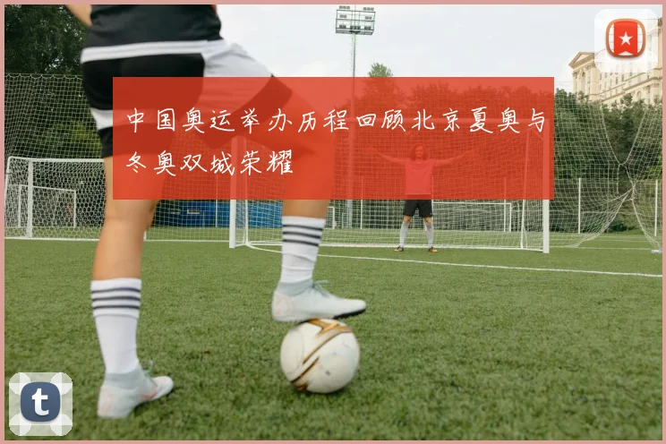 中国奥运举办历程回顾北京夏奥与冬奥双城荣耀