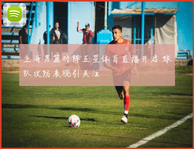 上海男篮对阵五星体育直播开启 球队攻防表现引关注
