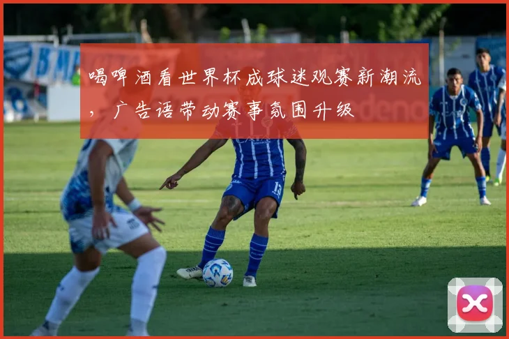 喝啤酒看世界杯成球迷观赛新潮流，广告语带动赛事氛围升级
