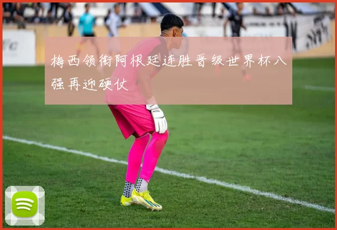 梅西领衔阿根廷连胜晋级世界杯八强再迎硬仗