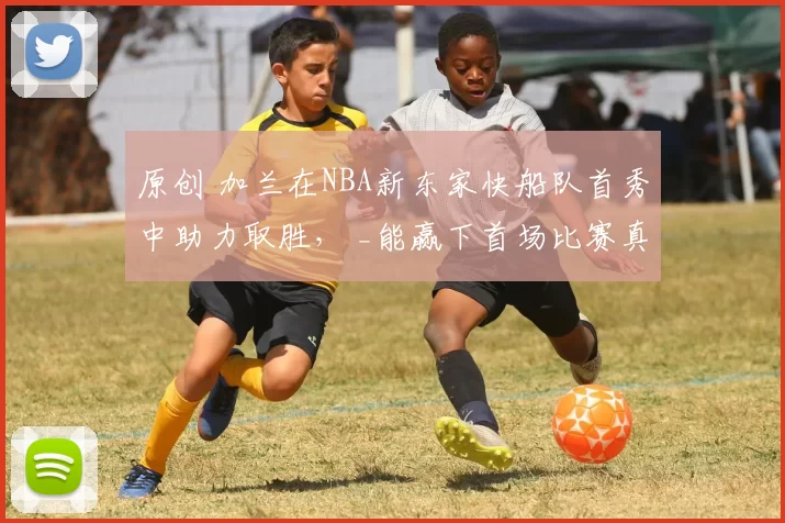 原创 加兰在NBA新东家快船队首秀中助力取胜， _能赢下首场比赛真是太好了_