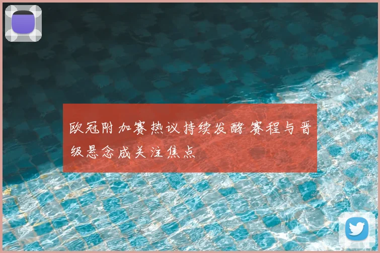欧冠附加赛热议持续发酵 赛程与晋级悬念成关注焦点