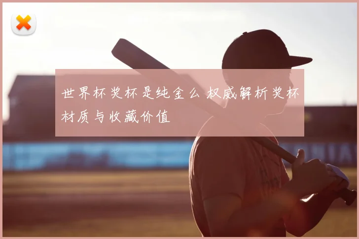 世界杯奖杯是纯金么 权威解析奖杯材质与收藏价值