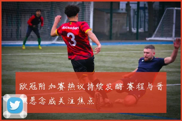 欧冠附加赛热议持续发酵 赛程与晋级悬念成关注焦点
