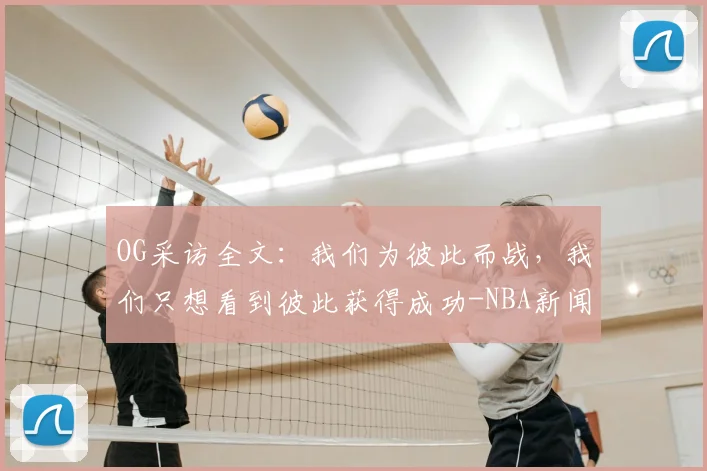 OG采访全文:我们为彼此而战,我们只想看到彼此获得成功-NBA新闻