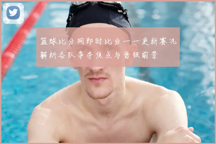 篮球比分网即时比分一一更新赛况解析各队争夺焦点与晋级前景
