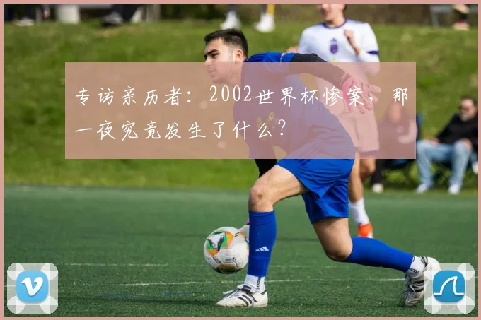 专访亲历者:2002世界杯惨案,那一夜究竟发生了什么?