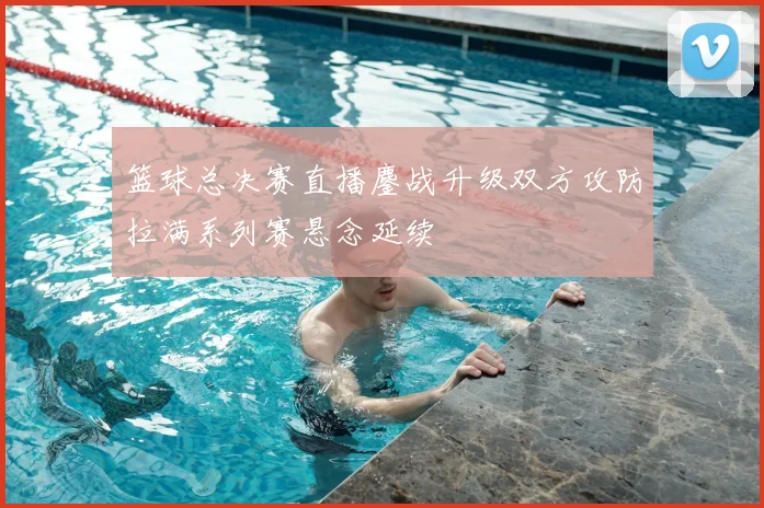 篮球总决赛直播鏖战升级双方攻防拉满系列赛悬念延续
