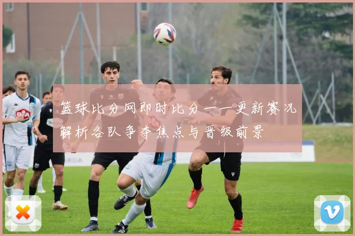 篮球比分网即时比分一一更新赛况解析各队争夺焦点与晋级前景