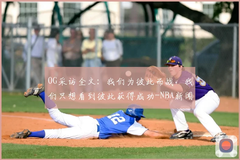OG采访全文：我们为彼此而战，我们只想看到彼此获得成功-NBA新闻